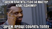 зачем платить 2500 за мастер клас одному? зачем, проще собрать толпу