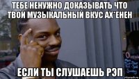 тебе ненужно доказывать что твой музыкальный вкус ах*енен если ты слушаешь рэп