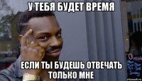 у тебя будет время если ты будешь отвечать только мне