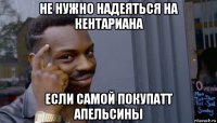 не нужно надеяться на кентариана если самой покупатт апельсины