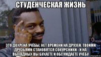 студенческая жизнь это дохрена учёбы, нет времени на друзей, твоими друзьями становятся сокурсники - и на выходных вы бухаете и обсуждаете учёбу