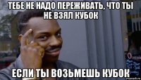 тебе не надо переживать, что ты не взял кубок если ты возьмешь кубок