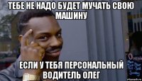 тебе не надо будет мучать свою машину если у тебя персональный водитель олег