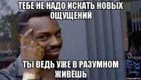 тебе не надо искать новых ощущений ты ведь уже в разумном живёшь