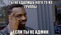 ты не удалишь кого то из группы если ты не админ