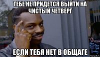 тебе не придется выйти на чистый четверг если тебя нет в общаге