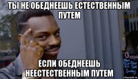 ты не обеднеешь естественным путем если обеднеешь неестественным путем