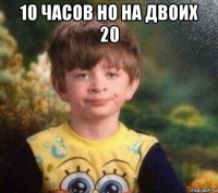 10 часов но на двоих 20 