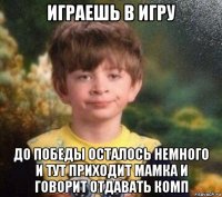 играешь в игру до победы осталось немного и тут приходит мамка и говорит отдавать комп