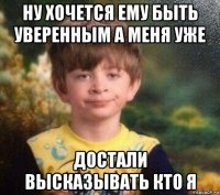 ну хочется ему быть уверенным а меня уже достали высказывать кто я