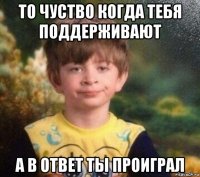 то чуство когда тебя поддерживают а в ответ ты проиграл