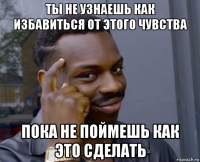 ты не узнаешь как избавиться от этого чувства пока не поймешь как это сделать