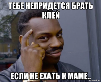 тебе непридется брать клей если не ехать к маме..