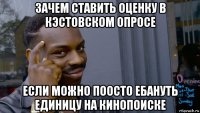 зачем ставить оценку в кэстовском опросе если можно поосто ебануть единицу на кинопоиске