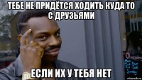 тебе не придётся ходить куда то с друзьями если их у тебя нет