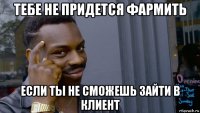 тебе не придется фармить если ты не сможешь зайти в клиент