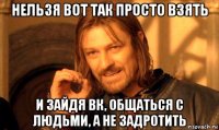 нельзя вот так просто взять и зайдя вк, общаться с людьми, а не задротить