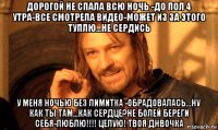 дорогой не спала всю ночь -до пол 4 утра-все смотрела видео-может из за этого туплю...не сердись у меня ночью без лимитка -обрадовалась...ну как ты там...как сердце?не болей береги себя-люблю!!!! целую! твоя днвочка