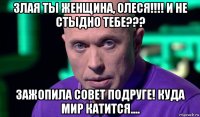 злая ты женщина, олеся!!!! и не стыдно тебе??? зажопила совет подруге! куда мир катится....