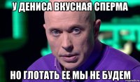 у дениса вкусная сперма но глотать ее мы не будем