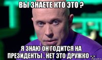 вы знаете кто это ? я знаю он годится на президенты . нет это дружко -.-