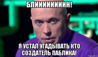 блиииииииин! я устал угадывать кто создатель паблика!