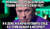 но вышел я средь бела дня, решив нарушить свой обет, и в день, и в ночь оставить след - я с этим вышел в интернет!