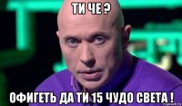 ти че ? офигеть да ти 15 чудо света !