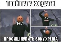 твой папа когда ти просиш купить sony xperia