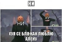 ни хуя се бля как люблю алёну