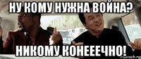 ну кому нужна война? никому конееечно!