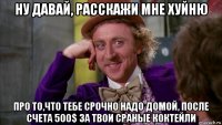 ну давай, расскажи мне хуйню про то,что тебе срочно надо домой, после счета 500$ за твои сраные коктейли