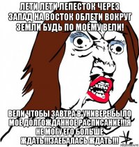 лети лети лепесток через запад на восток облети вокруг земли будь по моему вели! вели чтобы завтра в универе было мое долгожданное расписание!!!я не могу его больше ждать!!!заебалась ждать!!!