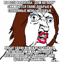 во всех выпусках "дом на папу" снимаются такие добрые и спокойные жёны, которые любят своих мужей не то что моя мать своего мужаи моего папу, которая вообще его не любит и не целует и не обнимает.