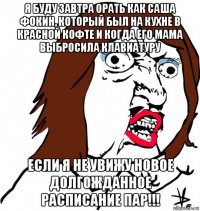 я буду завтра орать как саша фокин, который был на кухне в красной кофте и когда его мама выбросила клавиатуру если я не увижу новое долгожданное расписание пар!!!