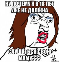 ну почему я в 18 лет уже не должна слушаться свою маму???