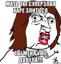 мать ты суперзлая харе злиться ты меня уже довела!!!