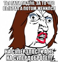 ты папа падло, за то что выбрал а потом женился на суперзлости а не на супердоброте!!!