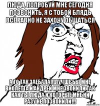 люда, попробуй мне сегодня позвонить, я с тобой блядь всё равно не захочу общаться а то так заебала!!!лучше бы мне виолетта и андрей мне звонили так как ты люда и которые мне ни разу не позвонили!!!