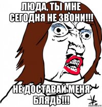 люда, ты мне сегодня не звони!!! не доставай меня блядь!!!