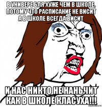 в универе бля хуже чем в школе, потому что расписание не висит а в школе всегда висит и нас никто не наньчит как в школе класуха!!!