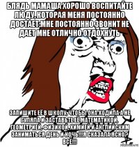 блядь мамаша хорошо воспитайте люду, которая меня постоянно достает:мне постоянно звонит не дает мне отлично отдохнуть запишите её в школу, чтобы она ходила а не гуляла и заставьте её математикой, геометрией, физикой, химией и английским заниматься день и ночь!!!я сказала ясно? всё!!!