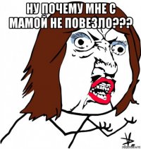 ну почему мне с мамой не повезло??? 