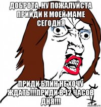 доброта, ну пожалуйста прийди к моей маме сегодня приди блин не хочу ждать!!!приди в 12 часов дня!!!