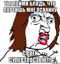 ты пойми блядь, что портишь мне психику своей суперзлостью!!!