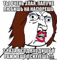 ты очень злая, папу не любишь на нас орешь 2 раза в год входишь в раж и ещё психуешь!!!