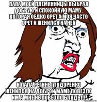 папа моей племянницы выбрал добрую и спокойную маму, которая оедко орет а моя часто орет и женился на ней и папа регины тодоренко женился на доброй маме повезло им а мне не повезло блядь!!!