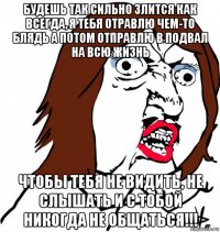 будешь так сильно злится как всегда, я тебя отравлю чем-то блядь а потом отправлю в подвал на всю жизнь чтобы тебя не видить, не слышать и с тобой никогда не общаться!!!