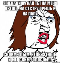 я ненавижу как ты на меня орешь, на сестру орешь и на папу своим злым, неприятным и мерским голосом!!!