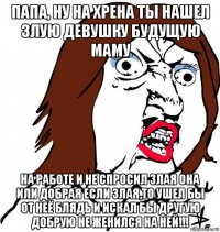 папа, ну на хрена ты нашел злую девушку будущую маму на работе и не спросил злая она или добрая если злая,то ушел бы от неё блядь и искал бы другую добрую не женился на ней!!!